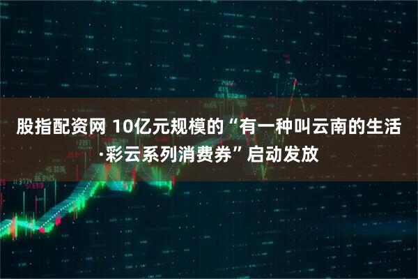 股指配资网 10亿元规模的“有一种叫云南的生活·彩云系列消费券”启动发放