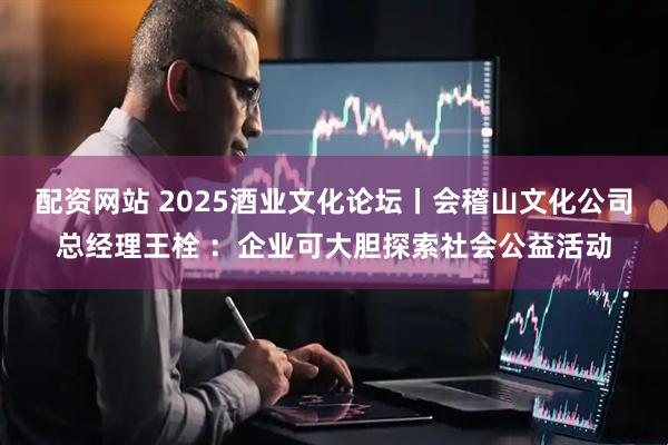 配资网站 2025酒业文化论坛丨会稽山文化公司总经理王栓 ：企业可大胆探索社会公益活动