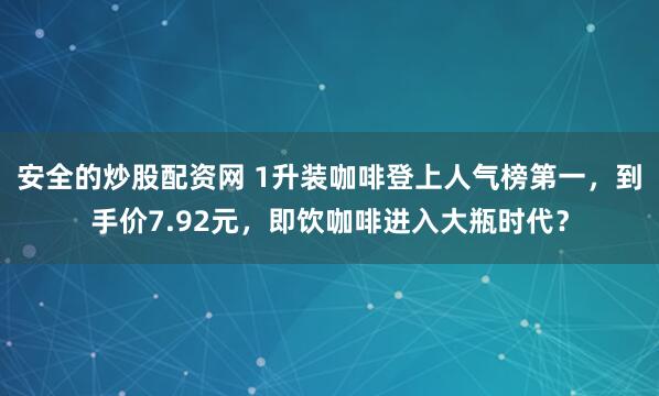 安全的炒股配资网 1升装咖啡登上人气榜第一，到手价7.92元，即饮咖啡进入大瓶时代？