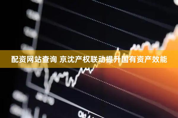 配资网站查询 京沈产权联动提升国有资产效能