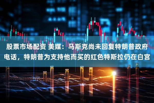 股票市场配资 美媒：马斯克尚未回复特朗普政府电话，特朗普为支持他而买的红色特斯拉仍在白宫