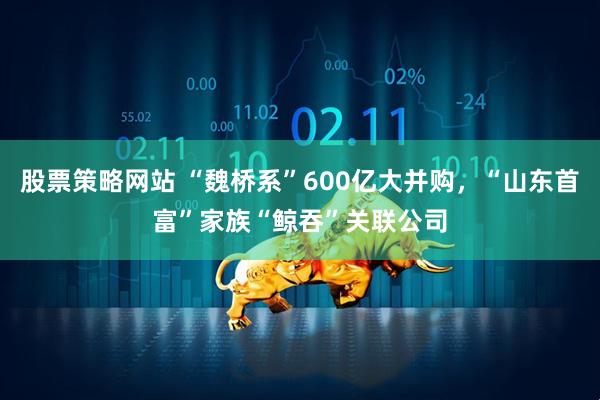 股票策略网站 “魏桥系”600亿大并购，“山东首富”家族“鲸吞”关联公司