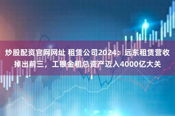 炒股配资官网网址 租赁公司2024：远东租赁营收掉出前三，工银金租总资产迈入4000亿大关