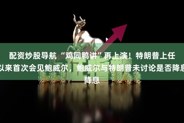 配资炒股导航 “鸡同鸭讲”再上演！特朗普上任以来首次会见鲍威尔，鲍威尔与特朗普未讨论是否降息