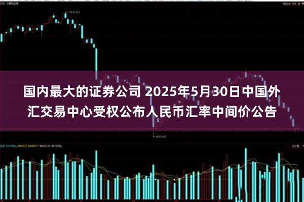 国内最大的证券公司 2025年5月30日中国外汇交易中心受权公布人民币汇率中间价公告