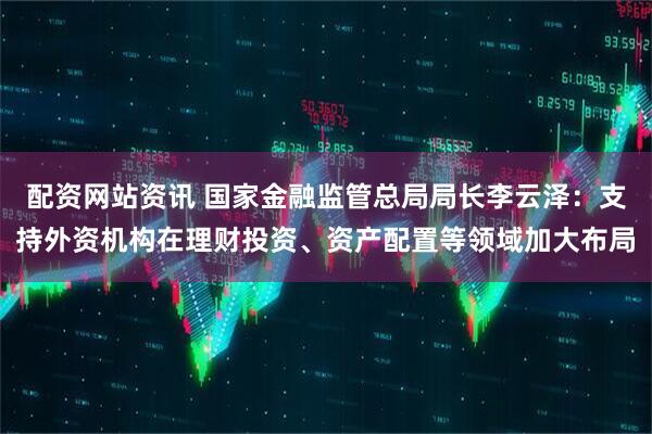 配资网站资讯 国家金融监管总局局长李云泽：支持外资机构在理财投资、资产配置等领域加大布局