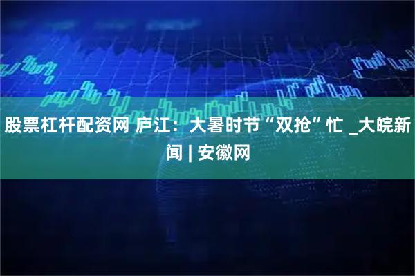 股票杠杆配资网 庐江：大暑时节“双抢”忙 _大皖新闻 | 安徽网