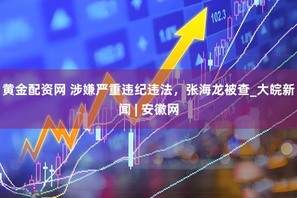 黄金配资网 涉嫌严重违纪违法，张海龙被查_大皖新闻 | 安徽网