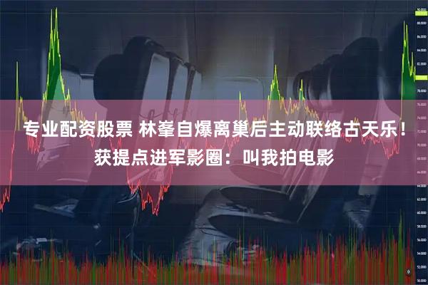 专业配资股票 林峯自爆离巢后主动联络古天乐！获提点进军影圈：叫我拍电影