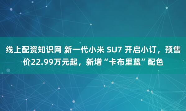 线上配资知识网 新一代小米 SU7 开启小订，预售价22.99万元起，新增“卡布里蓝”配色
